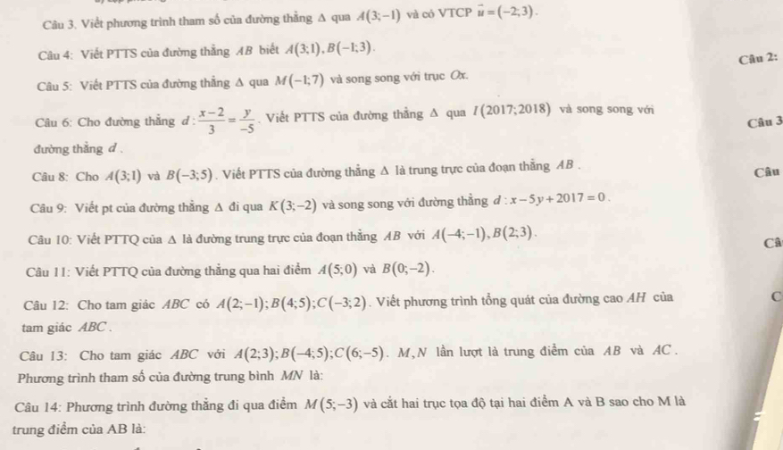 Viềt phương trình tham số của đường thẳng A qua A(3;-1) và có VTCP vector u=(-2;3).
Câu 4: Viết PTTS của đường thẳng AB biết A(3;1),B(-1;3).
Câu 2:
Câu 5: Viết PTTS của đường thẳng Δ qua M(-1;7) và song song với trục Ox.
Câu 6: Cho đường thẳng d :  (x-2)/3 = y/-5 . Viết PTTS của đường thằng Δ qua /(201 7;2018) và song song với
Câu 3
đường thẳng d .
Câu 8: Cho A(3;1) và B(-3;5). Viết PTTS của đường thẳng △ 1a trung trực của đoạn thăng AB . Câu
Câu 9: Viết pt của đường thẳng Δ đi qua K(3;-2) và song song với đường thằng d:x-5y+2017=0.
Câu 10: Viết PTTQ của △ là đường trung trực của đoạn thẳng AB với A(-4;-1),B(2;3).
Câ
Câu 11: Viết PTTQ của đường thẳng qua hai điểm A(5;0) và B(0;-2).
Câu 12: Cho tam giác ABC có A(2;-1);B(4;5);C(-3;2). Viết phương trình tổng quát của đường cao AH của C
tam giác ABC .
Câu 13: Cho tam giác ABC với A(2;3);B(-4;5);C(6;-5). M,N lần lượt là trung điểm của AB và AC.
Phương trình tham số của đường trung bình MN là:
Câu 14: Phương trình đường thẳng đi qua điểm M(5;-3) và cắt hai trục tọa độ tại hai điểm A và B sao cho M là
trung điểm của AB là: