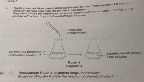 SULIT 
4. Rajah 4 menunjukkan pemerhatian apabila satu larutan P berkepekatan 1.0 mol dm^3
dititiskan dengan beberapa titis penunjuk fenolftalein. 
Diagram 4 shows the observation when a P solution with concentration 1.0 mol dm^(-3) is 
dripped with a few drops of phenolphthalein indicator. 
(a) (i) Berdasarkan Rajah 4, nyatakan fungsi fenolftalein? 
Based on Diagram 4, state the function of phenolphthalein?