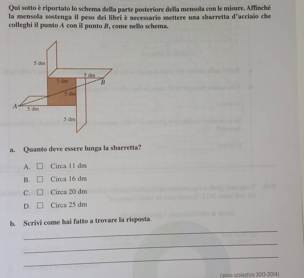 Qui sotto è riportato lo schema della parte posteriore della mensola con le misure. Affinché
la mensola sostenga il peso dei libri è necessario mettere una sbarretta d’acciaio che
colleghi il punto A con il punto B, come nello schema.
a. Quanto deve essere lunga la sbarretta?
A. Circa 11 dm
B. Circa 16 dm
C. Circa 20 dm
D. Circa 25 dm
b. Scrivi come hai fatto a trovare la risposta.
_
_
_
(anno scolastico 2013-2014)