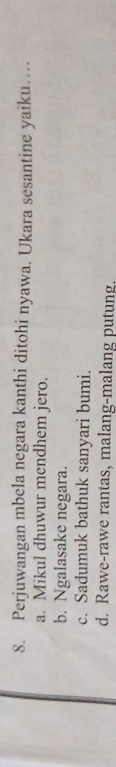 Perjuwangan mbela negara kanthi ditohi nyawa. Ukara sesantine yaiku….
a. Mikul dhuwur mendhem jero.
b. Ngalasake negara.
c. Sadumuk bathuk sanyari bumi.
d. Rawe-rawe rantas, malang-malang putung.