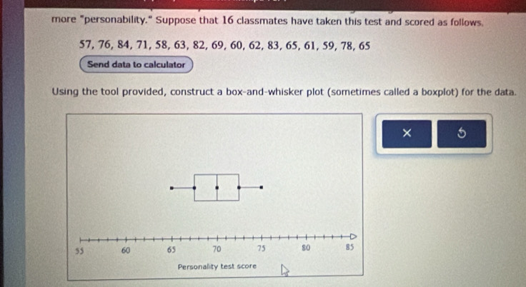 more "personability." Suppose that 16 classmates have taken this test and scored as follows.
57, 76, 84, 71, 58, 63, 82, 69, 60, 62, 83, 65, 61, 59, 78, 65
Send data to calculator 
Using the tool provided, construct a box-and-whisker plot (sometimes called a boxplot) for the data. 
× 5