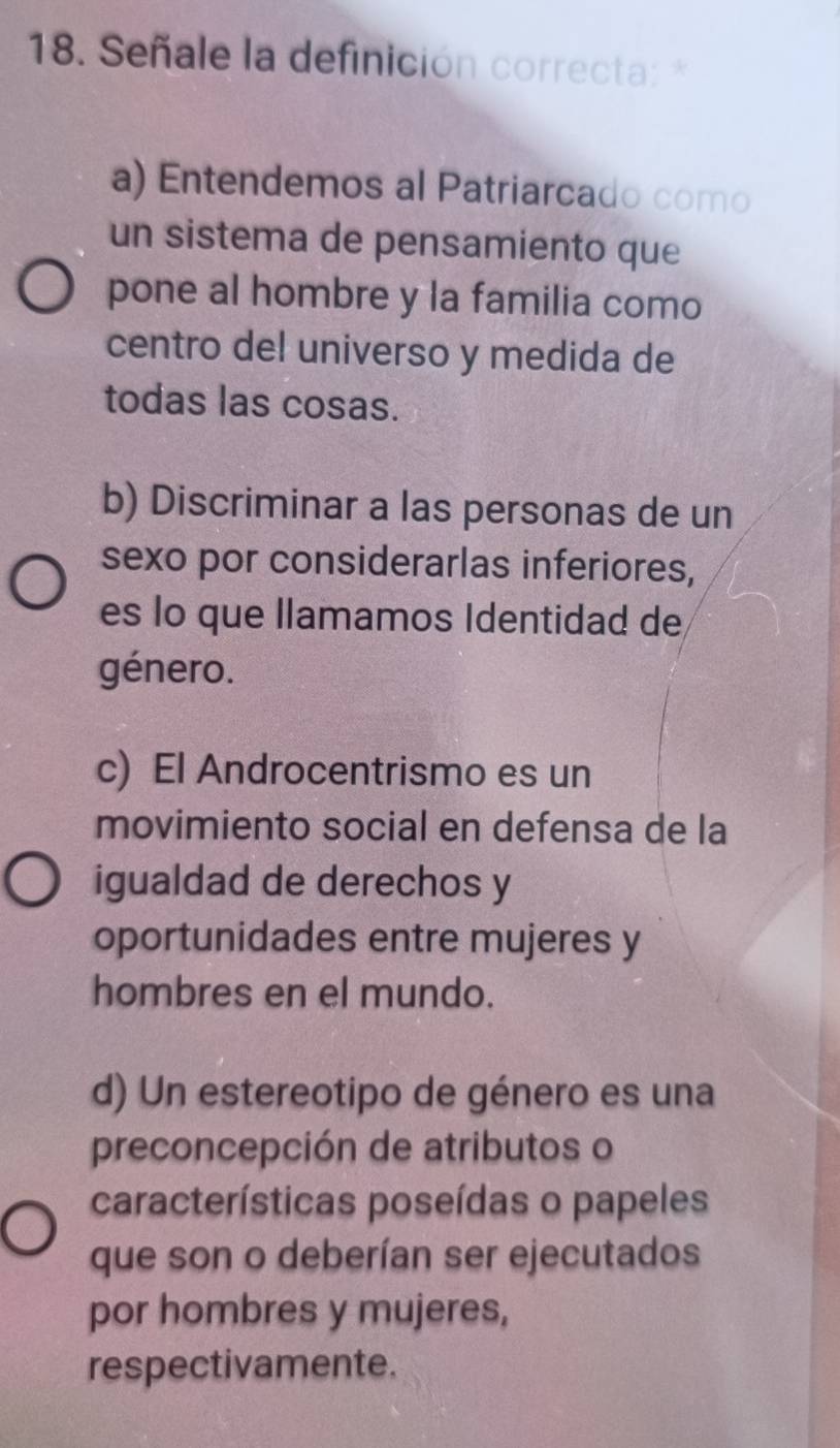 Señale la definición correcta: *
a) Entendemos al Patriarcado como
un sistema de pensamiento que
pone al hombre y la familia como
centro del universo y medida de
todas las cosas.
b) Discriminar a las personas de un
sexo por considerarlas inferiores,
es lo que llamamos Identidad de
género.
c) El Androcentrismo es un
movimiento social en defensa de la
igualdad de derechos y
oportunidades entre mujeres y
hombres en el mundo.
d) Un estereotipo de género es una
preconcepción de atributos o
características poseídas o papeles
que son o deberían ser ejecutados
por hombres y mujeres,
respectivamente.