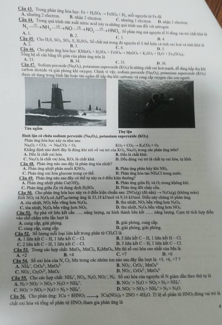 Trong phản ứng hóa học: Fe+H_2SO_4to FeSO_4+H_2 2, mỗi nguyên tứ Fe đã
A. nhường 2 electron. B. nhận 2 electron C. nhường 1 electron. D. nhận 1 electron
Câu 44. Trong quá trình sản xuất nitric acid xảy ra những quá trình sau đổi với nitrogen
A. 1. N_2xrightarrow (1)NH_3xrightarrow (2)NOxrightarrow (3)NO_2xrightarrow (4)HNO_3. Số phản ứng mã nguyên tổ N đóng vai trò chất khứ là
B. 2.
C. 3.
D. 4.
Câu 45. Cho H_2S,SO_2,SO_3,S,H_2SO_4.. Số chất mà trong đó nguyên tổ S thể hiện cá tính oxi hoá và tính khử là
A. 2. B. 3.
Câu 46. Cho phân ứng hỏa học: KMnO_4+H_2SO_4+FeSO_4to MnSO_4+K_2SO_4+H_2O+Fe_2(SO_4)_3. C. 4. D. 5.
Tông hệ số cân bằng tối giản của phản ứng trên là D. 36.
A. 33. B. 34. C. 35.
Câu 47. Sodium peroxide (Na_2O_2) ), potassium superoxide (KO_2) là những chất oxi hoá mạnh, đễ dàng hấp thụ khí
carbon dioxide và giải phóng khí oxygen. Chính vì vậy, sodium peroxide (Na₂O₂), potassium superoxide (KO_2)
được sử dụng trong bình lặn hoặc tàu ngầm để hấp thkhí carbonic và cung cấp oxygen cho con người.
Thợ lặn
Bình lăn có chứa sodium peroxide (Na_2O_2) , potassium superoxide (KO_2)
Phản ứng hóa học xảy ra như sau:
Na_2O_2+CO_2to Na_2CO_3+O_2
KO_2+CO_2to K_2CO_3+O_2
Khẳng định nào dưới đây là đủng khi nói về vai trò của KO_2,Na_2O_2 trong các phản ứng trên?
A. Đều là chất oxi hóa. B. Đều là chất khử.
C. Na_2O_2 là chất oxi hóa, KO_2 là chất khử. D. Đều đóng vai trò là chất tự oxi hóa, tự khử.
Câu 48, Phản ứng nào sau đây là phản ứng tỏa nhiệt?
A. Phân ứng nhiệt phân muối KNO_3. B. Phản ứng phân hủy khí NHạ
C. Phản ứng oxi hóa glucose trong cơ thể. D. Phản ứng hòa tan NH₄Cl trong nước.
Câu 49, Phản ứng nào sau đây có thể tự xảy ra ở điều kiện thường?
A. Phản ứng nhiệt phân Cu(OH)₂  B. Phản ứng giữa H_2 vì O_2 trong không khí.
C. Phản ứng giữa Zn và dung dịch H_2SO_4 D. Phản ứng đốt cháy cồn,
Câu 50. Cho phản ứng hóa học xảy ra ở điều kiện chuẩn sau: 2NO₂(g) (đỏ nã u)to N_2O_4(g) (không màu)
B hat etNO_2 và N_2O_4 có △ _fH^0 29 tương ứng là 33,18 kJ/mol và 9,16 kJ/mol. Điều này chứng tỏ phản ứng
A. tỏa nhiệt, NO_2 bền vững hơn N_2O_4. B. thu nhiệt, NO_2 bền vững hơn N_2O_4.
C. tỏa nhiệt, N_2O_4 bền vững hơn NO_2. D. thu nhiệt, N_2O_4 ên vữ ng hơn NO_2.
Câu 51. Sự phá vỡ liên kết cần ….. năng lượng, sự hình thành liên kết …... năng lượng. Cụm từ tích hợp điền
vào chỗ chấm trên lần lượt là
A. cung cấp, giải phóng. B. giải phóng, cung cấp.
C. cung cấp, cung cấp. D. giải phóng, giải phóng.
Câu 52. Số lượng mỗi loại liên kết trong phân tử CH₃Cl là
A. 1 liên kết C-H, ,1 liên kết C-C1. B. 3 liên kết C-H 1, 1 liên kết H-Cl.
C. 2 liên kết C-H 1, 1 liên kết C-Cl. D. 3 liên kết C-H, 1 liên kết C-Cl.
Câu 53. Trong các hợp chất: MnO_2,MnCl_2,K_2MnO_4, Mn thì số oxi hóa cao nhất của Mn là
A.+2 B. +4 C. +7 D. +6
Câu 54. Số oxi hóa của N, Cr, Mn trong các nhóm ion nào sau đây lần lượt la:+5,+6,+7
A NH_4^(+,CrO_4^(2-),MnO_4^(2-)
B. NO_2^-,CrO_2^-,MnO_4^(2-)
C. NO_3^-,Cr_2)O_7^((2-),MnO_4) D. NO_3^(-,CrO_4^(2-),MnO_4^(2-)
Câu 55. Cho các hợp chất: NH_4^+,NO_2),N_2O,NO_3^(-,N_2) Số oxi hóa của nguyên tố N giảm dần theo thứ tự là
A. N_2>NO_3^(->NO_2)>N_2O>NH_4^(+. B. NO_3^->N_2)O>NO_2>N_2>NH_4^(+.
C. NO_3^->NO_2)>N_2O>N_2>NH_4^(+. D. NO_3^->NO_2)>NH_4^(+>N_2)>N_2O.
Câu 56, Cho phản ứng: 3Cu+8HNO_3 3Cu(NO_3)_2+2NO+4H_2O .Tile số phân tử HNO_3 đóng vai trò là
chất oxi hóa và tổng số phân tử HNO_3 3  tham gia phản ứng là
4