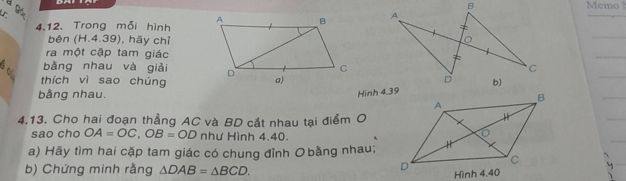 à gó 
Memo 
ur 
4.12. Trong mỗi hình 
bên (H.4.39), hãy chỉ 
ra một cặp tam giác 
a bằng nhau và giải 
thích vì sao chúng 
bằng nhau. 
4.13. Cho hai đoạn thẳng AC và BD cắt nhau tại điểm O 
sao cho OA=OC, OB=OD như Hình 4.40. 
a) Hãy tìm hai cặp tam giác có chung đỉnh O bằng nhau; 
b) Chứng minh rằng △ DAB=△ BCD.