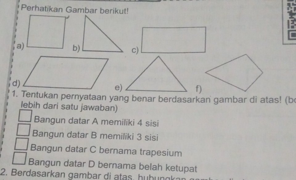 Perhatikan Gambar berikut!
a)
b)
c)
e)
f)
1. Tentukan pernyataan yang benar berdasarkan gambar di atas! (b
lebih dari satu jawaban)
Bangun datar A memiliki 4 sisi
Bangun datar B memiliki 3 sisi
Bangun datar C bernama trapesium
Bangun datar D bernama belah ketupat
2. Berdasarkan gambar di atas. hühungkar