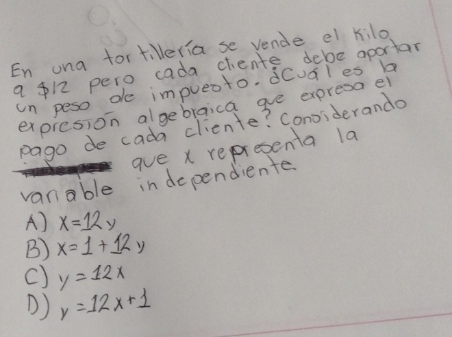 En una fortilleria se vende el kilo
a $12 pero cada chente debe aportar
un peso de impueoto, dCuales 
expresion algebraica ae expresa el
pago de cada cliente? Conoiderando
aue x representa la
vanable in dependiente
A) x=12y
B) x=1+12y
C) y=12x
D) y=12x+1