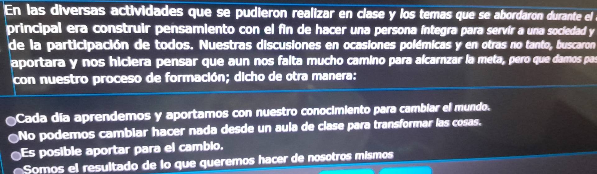 En las diversas actividades que se pudieron realizar en clase y los temas que se abordaron durante el 
principal era construir pensamiento con el fin de hacer una persona íntegra para servír a una sociedad y 
de la participación de todos. Nuestras discusiones en ocasiones polémicas y en otras no tanto, buscaron 
aportara y nos hiciera pensar que aun nos falta mucho camino para alcarnzar la meta, pero que damos pas 
con nuestro proceso de formación; dicho de otra manera: 
Cada día aprendemos y aportamos con nuestro conocimiento para cambiar el mundo. 
No podemos cambiar hacer nada desde un aula de clase para transformar las cosas. 
Es posible aportar para el cambio. 
Somos el resultado de lo que queremos hacer de nosotros mismos