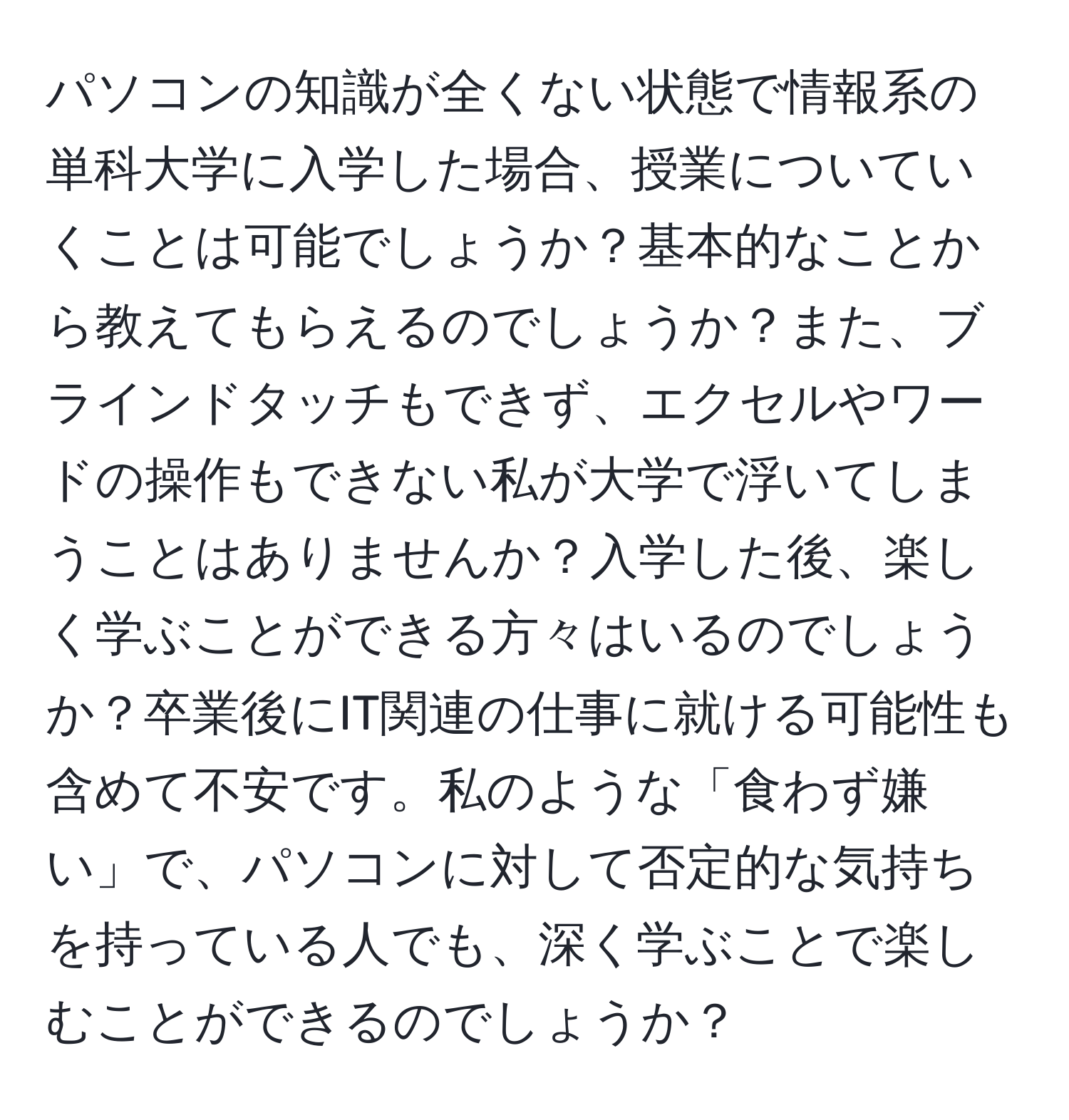 パソコンの知識が全くない状態で情報系の単科大学に入学した場合、授業についていくことは可能でしょうか？基本的なことから教えてもらえるのでしょうか？また、ブラインドタッチもできず、エクセルやワードの操作もできない私が大学で浮いてしまうことはありませんか？入学した後、楽しく学ぶことができる方々はいるのでしょうか？卒業後にIT関連の仕事に就ける可能性も含めて不安です。私のような「食わず嫌い」で、パソコンに対して否定的な気持ちを持っている人でも、深く学ぶことで楽しむことができるのでしょうか？