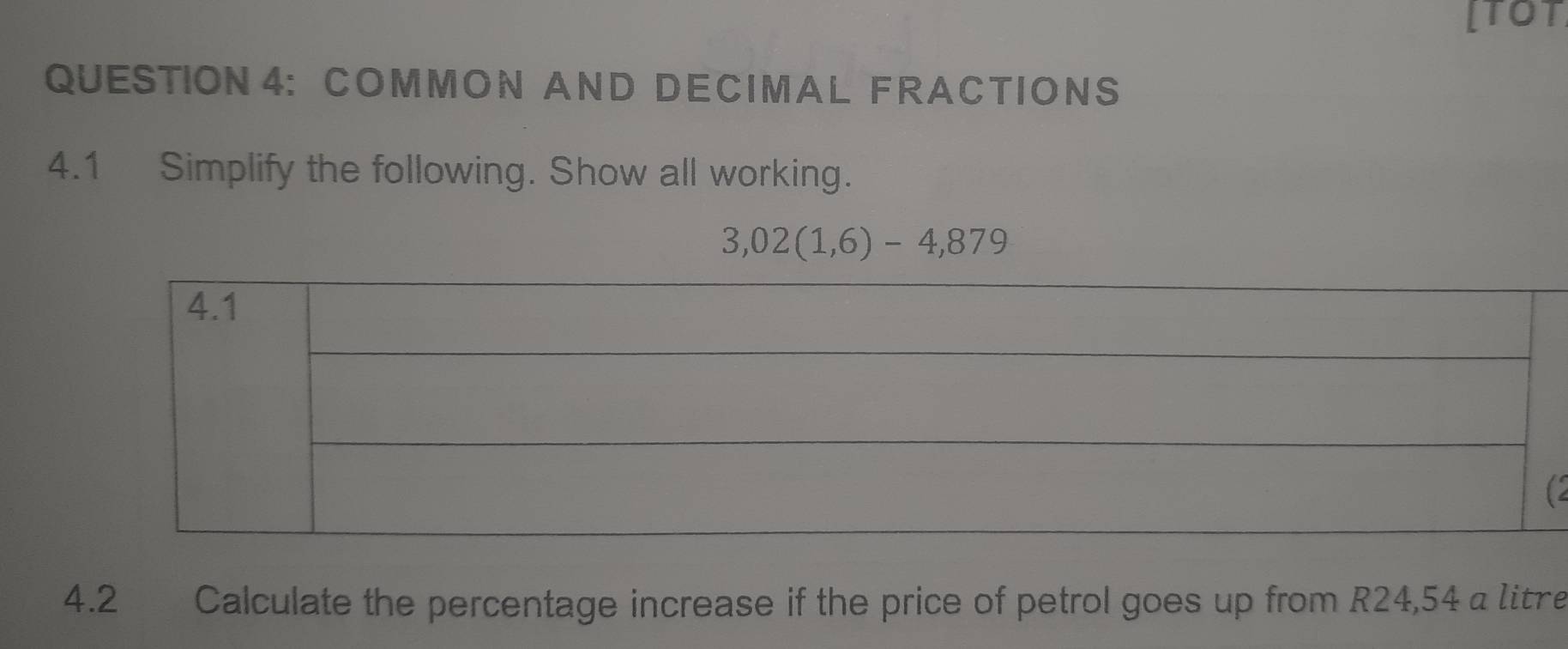 [TOT 
QUESTION4： COM MON AND DECI MA L FRACTIONS 
4.1 Simplify the following. Show all working.
3,02(1,6)-4,879
4.2 Calculate the percentage increase if the price of petrol goes up from R24,54 a litre