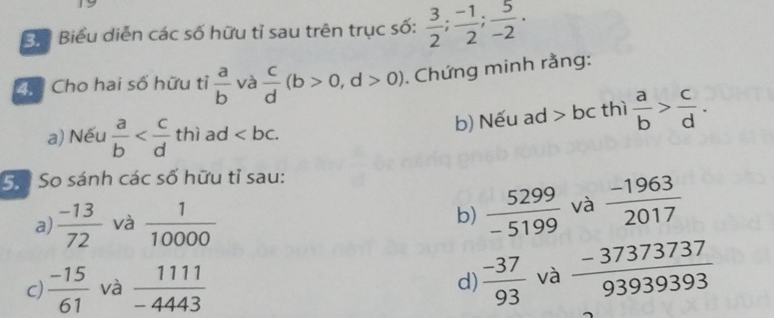 Bể Biểu diễn các số hữu tỉ sau trên trục số:  3/2 ;  (-1)/2 ;  5/-2 . 
Chể Cho hai số hữu tỉ  a/b  và  c/d (b>0,d>0) Chứng minh rằng: 
b) Nếu ad > bc thì  a/b > c/d . 
a) Nếu  a/b  thì ad ∠ bc. 
Số So sánh các số hữu tỉ sau: 
a)  (-13)/72  và  1/10000 
b)  5299/-5199  và  (-1963)/2017 
c)  (-15)/61  và  1111/-4443 
d)  (-37)/93  và  (-37373737)/93939393 