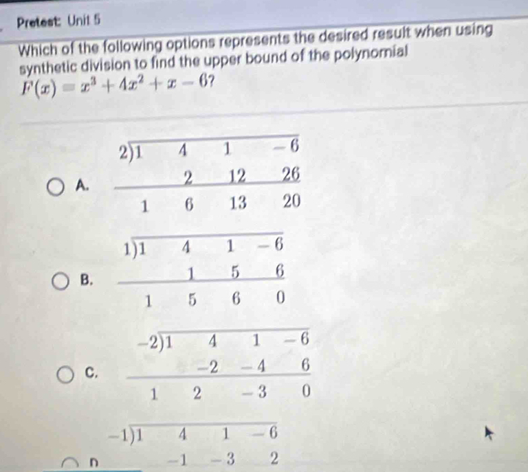 Pretest: Unit 5
Which of the following options represents the desired result when using
synthetic division to find the upper bound of the polynornial
F(x)=x^3+4x^2+x-6 ?
A.
B.
C.
beginarrayr -1encloselongdiv 141-6 1-32endarray
n