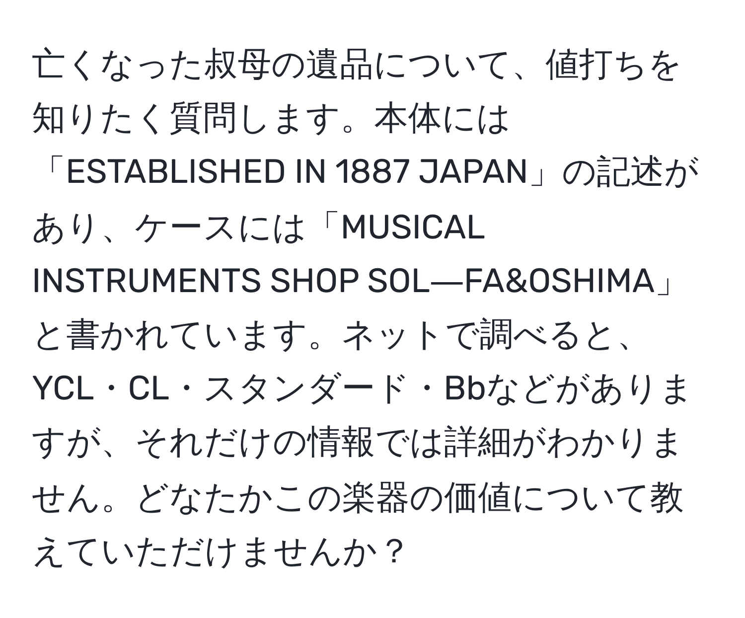 亡くなった叔母の遺品について、値打ちを知りたく質問します。本体には「ESTABLISHED IN 1887 JAPAN」の記述があり、ケースには「MUSICAL INSTRUMENTS SHOP SOL―FA&OSHIMA」と書かれています。ネットで調べると、YCL・CL・スタンダード・Bbなどがありますが、それだけの情報では詳細がわかりません。どなたかこの楽器の価値について教えていただけませんか？