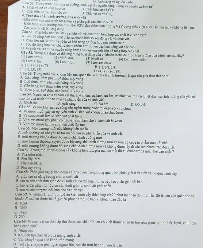 D. Anh sáng và nguồn carbon
Câu 50: Trong hình thức hóa tư dưỡng, sinh vật lây nguồn năng lương và nguồn carbon từ?
A. Chật vô cơ và chất hữu cơ B. Chát hữu cơ và CO2
C. Chất hữu cơ và chất hữu cơ D. Chất vỏ cơ và CO₂
4. Trao đổi chất, sinh trưởng ở vi sinh vật
- Đặc điểm của quá trình tổng hợp và phần giải các chất ở VSV
- Khái niệm sinh trưởng của quân thể VSV, đặc điểm sinh trưởng VSV trong điều kiện nuôi cấy liên tục và không liên tục
- Các yêu tố vật lý, ứng dụng
Câu 51. Phát biểu nào sau đây sai khi nói về quá trình tổng hợp các chất ở vi sinh vật?
A. Tóc độ tổng hợp các chất diễn ra nhanh hơn so với động vật và thực vật
B. Phân lớn các vi sinh vật đều có khả năng tự tổng hợp các amino acid
C. Tốc độ tổng hợp các chất diễn ra châm hơn so với các loài động vật bắc cao.
D. Vi sinh vật sứ dụng nguồn năng lượng và enzyme nội bảo để tổng hợp các chất
Câu 52. Trong gia định có thể ứng dụng hoạt động của vi khuẩn lạctic để thực hiện những quá trình nào sau đây?
(1) Lám tương (2) Muội dưa (3) Muồi cá (4) Làm nước măm
(5) Lam giảm (6) Làm rượu (7) Làm sữa chua
A. (1), (3), (2), (7) B. (1), (2), (3).
C. (2), (3), (7) D. (4), (5), (6), (7)
Cầu 53. Trong nuôi cầy không liên tục, quần thể vi sinh vật sinh trưởng trải qua các pha theo thứ tự là:
A. Cân băng, tiêm phát, luỹ thừa, suy vong.
B. Luỹ thừa, tiêm phát, cân bằng, suy vong.
C. Cân băng, luỹ thừa, tiêm phát, suy vong.
D. Tiêm phát, luỹ thừa, cân băng, suy vong
Cầu 54. Người ta chia vi sinh vật thành 4 nhóm: ưa lanh, ưa ẩm, ưa nhiệt và ưa siêu nhiệt dựa vào ảnh hưởng của yêu tổ
nào tới quá trình sinh trưởng và phát triển của vị sinh vật?
A. Nhiệt độ B. Ảnh sáng C. Độ ẩm D. Độ pH
Câu 55. Vì sao khi rửa rau sống nên ngâm trong nước muồi pha 5 - 10 phút?
A. Vì nước muỗi gây co nguyên sinh vi sinh vật không phân chia được.
B. Vì nước muôi làm vì sinh vật phát triển.
C. Vì nước muỗi gây phản co nguyên sinh làm cho vi sinh vật bị vỡ ra
D. Vì nước muồi làm vì sinh vật chết lập tức
Cầu 56. Môi trường nuôi cầy không liên tục là
A. môi trường có các yểu tổ tối ưu đổi với sự phát triển của vi sinh vật
B. môi trường không được bổ sung chất dinh dưỡng mới
C. môi trường thường xuyên được bổ sung chất dinh dưỡng mới và loại bỏ các sản phẩm trao đổi chất
D. môi trường không được bổ sung chất dinh dưỡng mới và không được lầy đị các sản phẩm trao đổi chất
Cầu 57. Trong môi trường nuôi cầy không liên tục, pha nào có mật độ vi khuẩn trong quân thể cao nhất ?
A. Pha tiêm phát
B. Pha lũy thừa.
C. Pha cân băng
D. Pha suy vong
Cầu 58. Phân giải ngoại báo đóng vai trò quan trọng trong quá trình phần giải ở vị sinh vật vì quá trình này
A. giúp tạo ra năng lượng cho vi sinh vật
B. tao ra các chất đơn giản để vi sinh vật có thể hập thụ và tiếp tục phân giải nội bào.
C. tạo ra đại phân tử hữu cơ cân thiết giúp vi sinh vật phát triển
D. tạo ra các enzyme nội bào cho vi sinh vật
Cầu 59, Vi khuẩn E. coli trong điều kiện nuôi cây thích hợp cử 20 phút lai phân đôi một lần. Sô tê báo của quần thẻ vị
khuẩn E coli có được sau 3 giờ 20 phút từ một tể báo vi khuẩn ban đầu là
A. 1024
B. 1240
C. 1420
D 200
Câu 60. Vi sinh vật có thể hập thu được các chất hữu cơ có kích thước phân tử lớn như protein, tinh bột, lipid, cellulose
băng cách náo?
A Nhập bào
B. Khuếch tán trực tiếp qua mang sinh chất
C Vận chuyển qua các kênh trên mảng
D. Tiết các enzyme phân giải ngoại bào, sau đó mới hập thụ vào tễ bảo