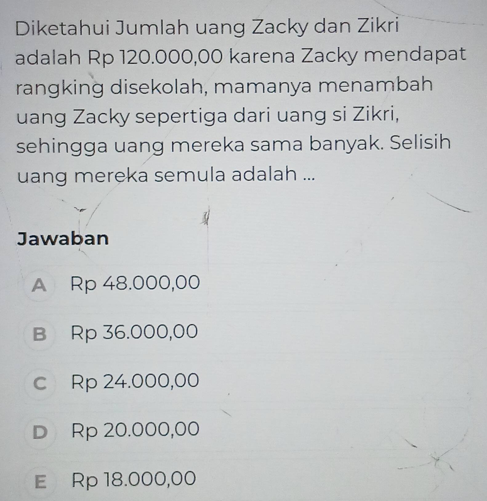 Diketahui Jumlah uang Zacky dan Zikri
adalah Rp 120.000,00 karena Zacky mendapat
rangking disekolah, mamanya menambah
uang Zacky sepertiga dari uang si Zikri,
sehingga uang mereka sama banyak. Selisih
uang mereka semula adalah ...
Jawaban
A Rp 48.000,00
B Rp 36.000,00
c Rp 24.000,00
D Rp 20.000,00
E Rp 18.000,00