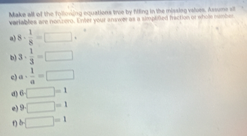 Make all of the following equations true by filling in the missing values. Assume all 
variables are nonzero. Enter your answer as a simplifed fraction or whole number. 
a) 8·  1/8 =□ .^circ 
b) 3·  1/3 =□
c) a·  1/a =□
d) 6· □ =1
e) 9· □ =1
t) b· □ =1