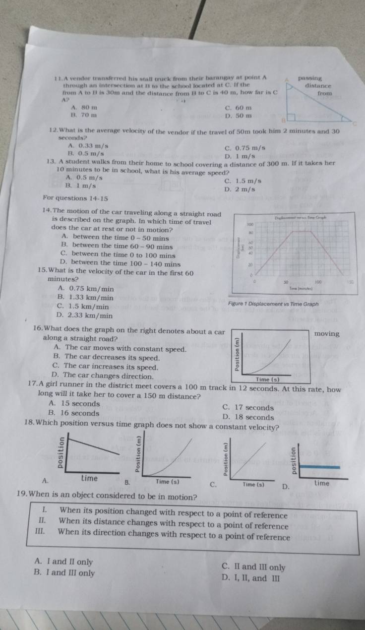 A vendor transferred his stall truck from their barangay at point A
through an intersection at B to the school located at C. If the
from A to B is 30m and the distance from B to C is 40 m, how far is C
A?
A. 80 m C. 60 m
B. 70 m D. 50 m
12.What is the average velocity of the vendor if the travel of 50m took him 2 minutes and 30
seconds?
A. 0.33 m/s C. 0.75 m/s
B. 0.5 m/s D. 1 m/s
13. A student walks from their home to school covering a distance of 300 m. If it takes her
10 minutes to be in school, what is his average speed?
A. 0.5 m/s C. 1.5 m/s
B. 1 m/s D. 2 m/s
For questions 14-15
14.The motion of the car traveling along a straight road
is described on the graph. In which time of travel )0((
does the car at rest or not in motion?
A. between the time 0-50 mins
B. between the time 60 -90 mins
C. between the time 0 to 100 mins
D. between the time 100-140 mins
20
15.What is the velocity of the car in the first 60 。
50
minutes? Time (minches)
A. 0.75 km/min
B. 1.33 km/min
C. 1.5 km/min Figure 1 Displacement vs Time Graph
D. 2.33 km/min
16.What does the graph on the right denotes about a caoving
along a straight road?
A. The car moves with constant speed.
B. The car decreases its speed.
C. The car increases its speed.
D. The car changes direction. 
17.A girl runner in the district meet covers a 100 m track in 12 seconds. At this rate, how
long will it take her to cover a 150 m distance?
A. 15 seconds C. 17 seconds
B. 16 seconds D. 18 seconds
18.Which position versus time graph does not show a constant velocity?
A.C
19.When is an object considered to be in motion?
I. When its position changed with respect to a point of reference
II. When its distance changes with respect to a point of reference
III. When its direction changes with respect to a point of reference
A. I and II only C. II and III only
B. I and III only D. I, II, and III