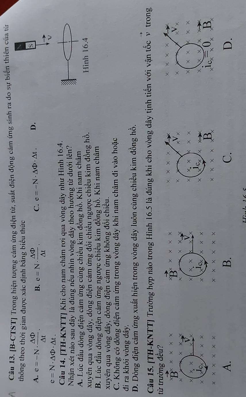 [B-CTST] Trong hiện tượng cảm ứng điện từ, suất điện động cảm ứng sinh ra do sự biến thiên của từ
thông theo thời gian được xác định bằng biểu thức
A. e=-N·  △ Phi /△ t . e=N·  △ Phi /△ t .
B.
C. e=-N· △ Phi · △ t. D.
s
e=N· △ Phi · △ t.
Câu 14. [TH-KNTT] Khi cho nam châm rơi qua vòng dây như Hình 16.4.
Nhận xét nào sau đây là đúng nếu nhìn vòng dây theo hướng từ dưới lên?
A. Lúc đầu dòng điện cảm ứng cùng chiều kim đồng hồ. Khi nam châm
xuyên qua vòng dây, dòng điện cảm ứng đổi chiều ngược chiều kim đồng hồ. ình 16.4
B. Lúc đầu dòng điện cảm ứng ngược chiều kim đồng hồ. Khi nam châm
xuyên qua vòng dây, dòng điện cảm ứng không đổi chiều.
C. Không có dòng điện cảm ứng trong vòng dây khi nam châm đi vào hoặc
đi ra khỏi vòng dây.
D. Dòng điện cảm ứng xuất hiện trong vòng dây luôn cùng chiều kim đồng hồ.
Câu 15. [TH-KNTT] Trường hợp nào trong Hình 16.5 là đúng khi cho vòng dây tịnh tiến với vận tốc v trong
từ trường đều?
vector B* * * * *
B * * * *
x* x*
x* * x
x* 2
×
x^Vx
×
_xV_x
× x.x. 
× * .* * * × X X
×
× x^1c_x × × × x
x* x*
x* x
* * * *
B
B
A.
B.
C.
D.