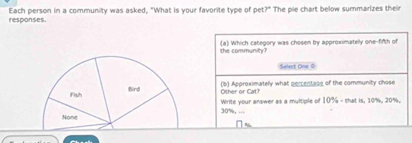 Each person in a community was asked, "What is your favorite type of pet?" The pie chart below summarizes their
responses
(a) Which category was chosen by approximately one-fifth of
the community?
Select One 0
Bird (b) Approximately what percentage of the community chose
Fish Other or Cat?
Write your answer as a multiple of 10% - that is, 10%, 20%,
30%, ...
None