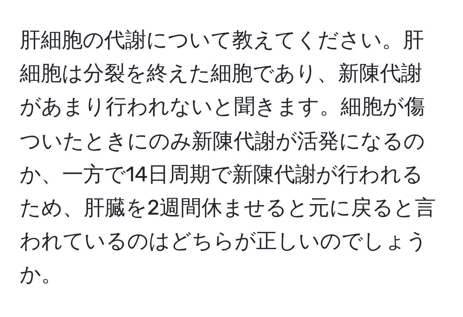 肝細胞の代謝について教えてください。肝細胞は分裂を終えた細胞であり、新陳代謝があまり行われないと聞きます。細胞が傷ついたときにのみ新陳代謝が活発になるのか、一方で14日周期で新陳代謝が行われるため、肝臓を2週間休ませると元に戻ると言われているのはどちらが正しいのでしょうか。