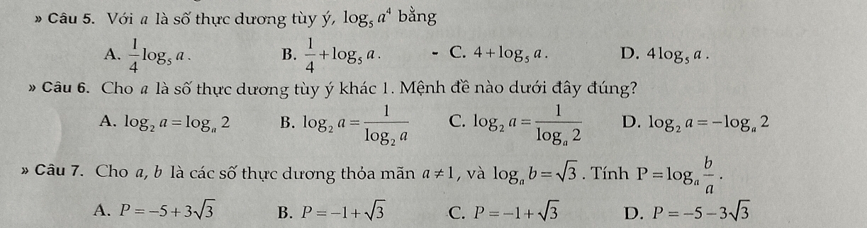 # Câu 5. Với a là số thực dương tùy ý, log _5a^4 bằng
B.
A.  1/4 log _5a.  1/4 +log _5a. C. 4+log _5a. D. 4log _5a. 
# Câu 6. Cho# là số thực dương tùy ý khác 1. Mệnh đề nào dưới đây đúng?
A. log _2a=log _a2 B. log _2a=frac 1log _2a C. log _2a=frac 1log _a2 D. log _2a=-log _a2
* Câu 7. Cho a, b là các số thực dương thỏa mãn a!= 1 , và log _ab=sqrt(3) Tính P=log _a b/a .
A. P=-5+3sqrt(3) B. P=-1+sqrt(3) C. P=-1+sqrt(3) D. P=-5-3sqrt(3)