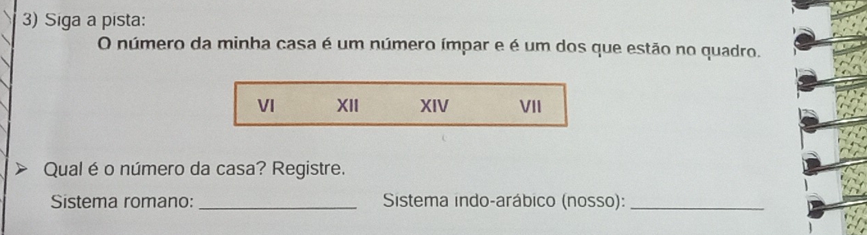 Siga a pista: 
O número da minha casa é um número ímpar e é um dos que estão no quadro. 
VI XII XIV VII 
Qual é o número da casa? Registre. 
Sistema romano: _ Sistema indo-arábico (nosso):_