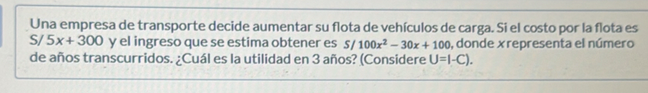 Una empresa de transporte decide aumentar su flota de vehículos de carga. Si el costo por la flota es
S/ 5x+300 y el ingreso que se estima obtener es S/ 100x^2-30x+100 , donde xrepresenta el número 
de años transcurridos. ¿Cuál es la utilidad en 3 años? (Considere U=I-C).