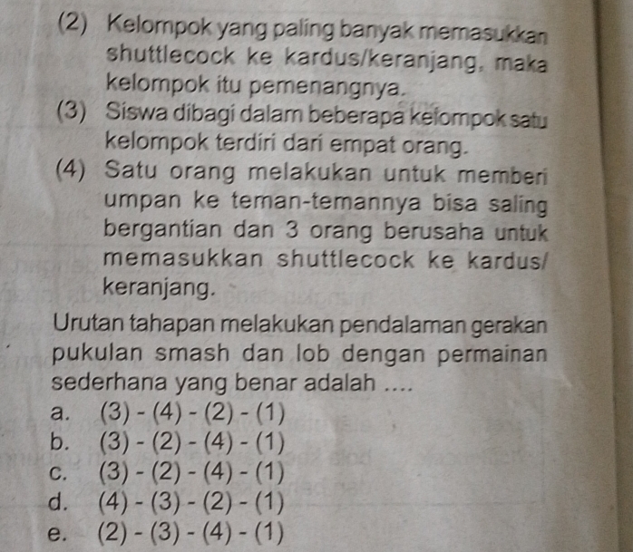 (2) Kelompok yang paling banyak memasukkan
shuttlecock ke kardus/keranjang, maka
kelompok itu pemenangnya.
(3) Siswa dibagi dalam beberapa kelompok satu
kelompok terdiri dari empat orang.
(4) Satu orang melakukan untuk memberi
umpan ke teman-temannya bisa saling
bergantian dan 3 orang berusaha untuk
memasukkan shuttlecock ke kardus/
keranjang.
Urutan tahapan melakukan pendalaman gerakan
pukulan smash dan lob dengan permainan
sederhana yang benar adalah ....
a. (3)-(4)-(2)-(1)
b. (3)-(2)-(4)-(1)
C. (3)-(2)-(4)-(1)
d. (4)-(3)-(2)-(1)
e. (2)-(3)-(4)-(1)