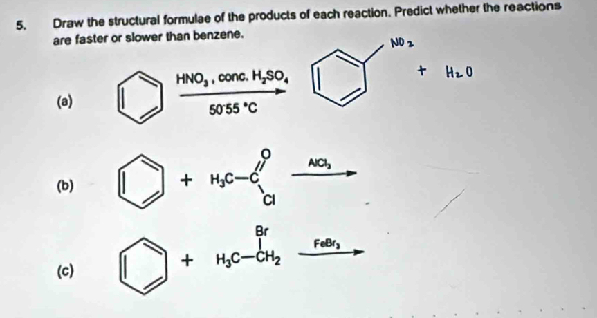 Draw the structural formulae of the products of each reaction. Predict whether the reactions 
are faster or slower than benzene.
NO_2
(a) ) frac HNO_3,conc.H_2SO_45055°C
+H_2O
(b) □ +H_3c-C_a^(0xrightarrow na_3)
(c) □ +H_3C-GH_2xrightarrow FevarPhi _3