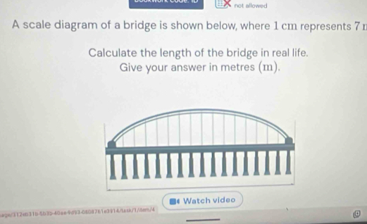 not allowed 
A scale diagram of a bridge is shown below, where 1 cm represents 7 n
Calculate the length of the bridge in real life. 
Give your answer in metres (m). 
Watch video 
_ 
age/312eb31b-5b35-40ae9d93-0808761e3914/task/7/itern/4