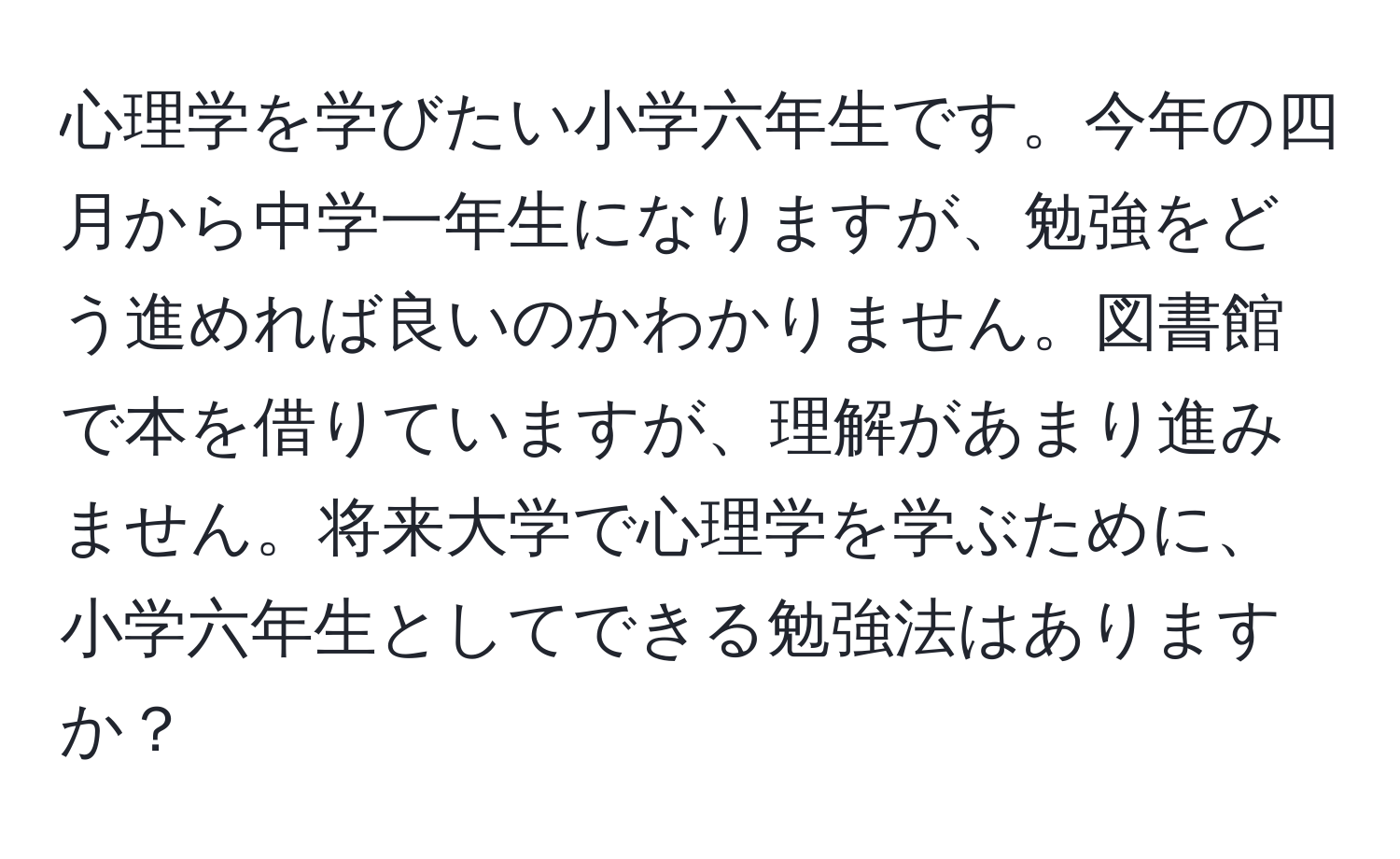 心理学を学びたい小学六年生です。今年の四月から中学一年生になりますが、勉強をどう進めれば良いのかわかりません。図書館で本を借りていますが、理解があまり進みません。将来大学で心理学を学ぶために、小学六年生としてできる勉強法はありますか？