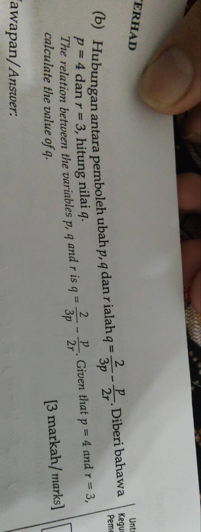 ERHAD Unt 
Pem 
(b) Hubungan antara pemboleh ubah p, q dan r ialah q= 2/3p - p/2r . Diberi bahawa Kegur
p=4 dan r=3 , hitung nilai q. 
The relation between the variables p, q and r is q= 2/3p - p/2r . Given that p=4 and r=3, 
calculate the value of q. 
[3 markah/marks] 
Jawapan/Answer: