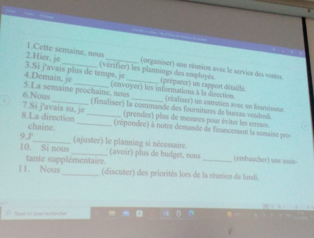 Cette semaine, nous (organiser) une réunion avec le service des ventes. 
2.Hier. je (vérifier) les plannings des employés. 
3.Si j'avais plus de temps, je (préparer) un rapport détaillé. 
4.Demain, je 5.La semaine prochaine, nous_ 
(envoyer) les informations à la direction. (réaliser) un entretien avec un fournisseur. 
6.Nous _(finaliser) la commande des fournitures de bureau vendredi. 
7.Si j'avais su, je (prendre) plus de mesures pour éviter les erreurs. 
chaine. 
8.La direction __(répondre) à notre demande de financement la semaine pro- 
9.J'_ (ajuster) le planning si nécessaire. 
10. Si nous _(avoir) plus de budget, nous _(embaucher) une assis- 
tante supplémentaire. 
11. Nous _(discuter) des priorités lors de la réunion de lundi. 
Taper ic! pour rechischer