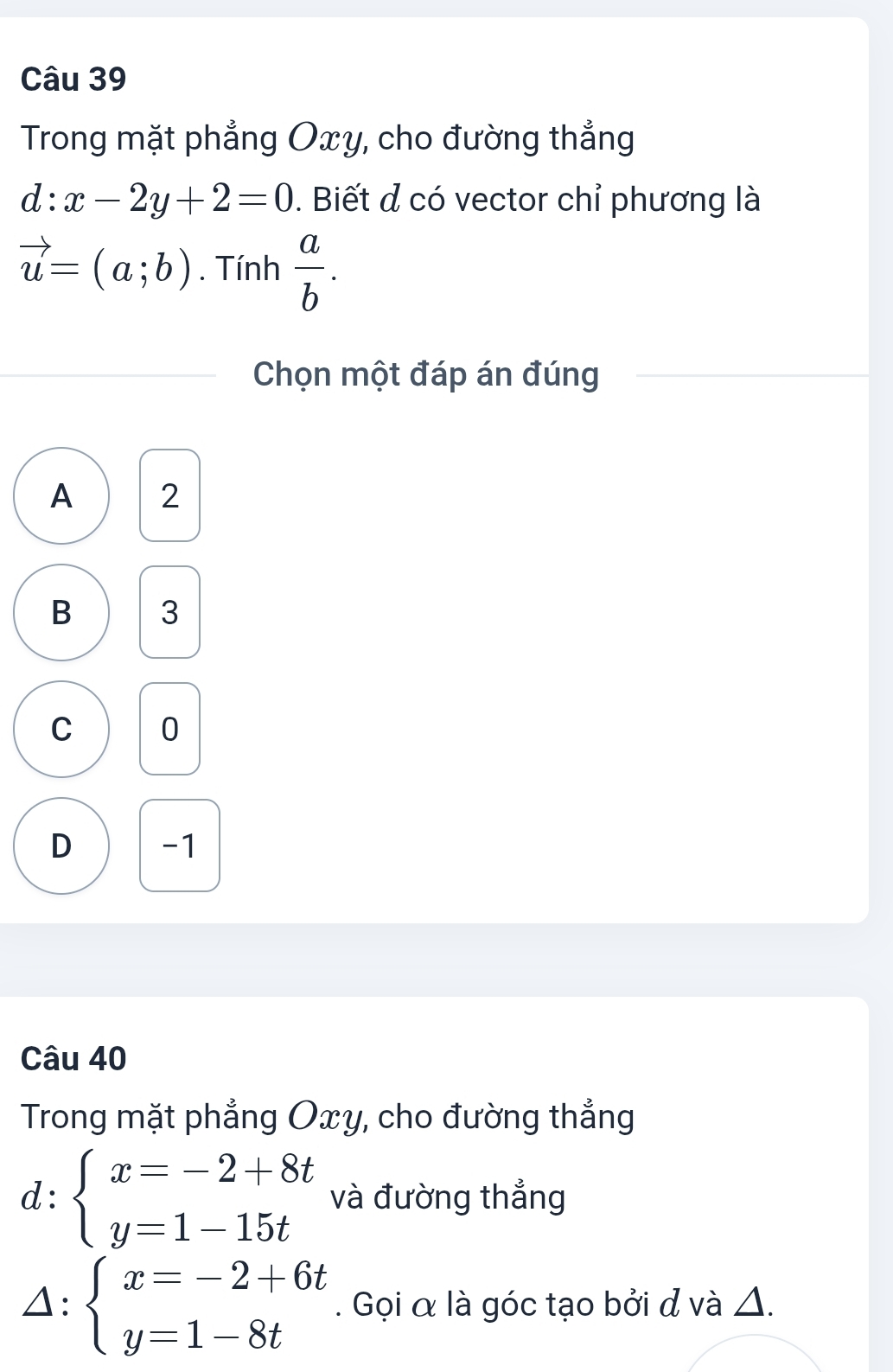 Trong mặt phẳng Oxy, cho đường thẳng
d:x-2y+2=0. Biết đ có vector chỉ phương là
vector u=(a;b). Tính  a/b . 
Chọn một đáp án đúng
A 2
B 3
C 0
D -1
Câu 40
Trong mặt phẳng Oxy, cho đường thẳng
d: beginarrayl x=-2+8t y=1-15tendarray. và đường thẳng
△: beginarrayl x=-2+6t y=1-8tendarray.. Gọi α là góc tạo bởi đ và Δ.