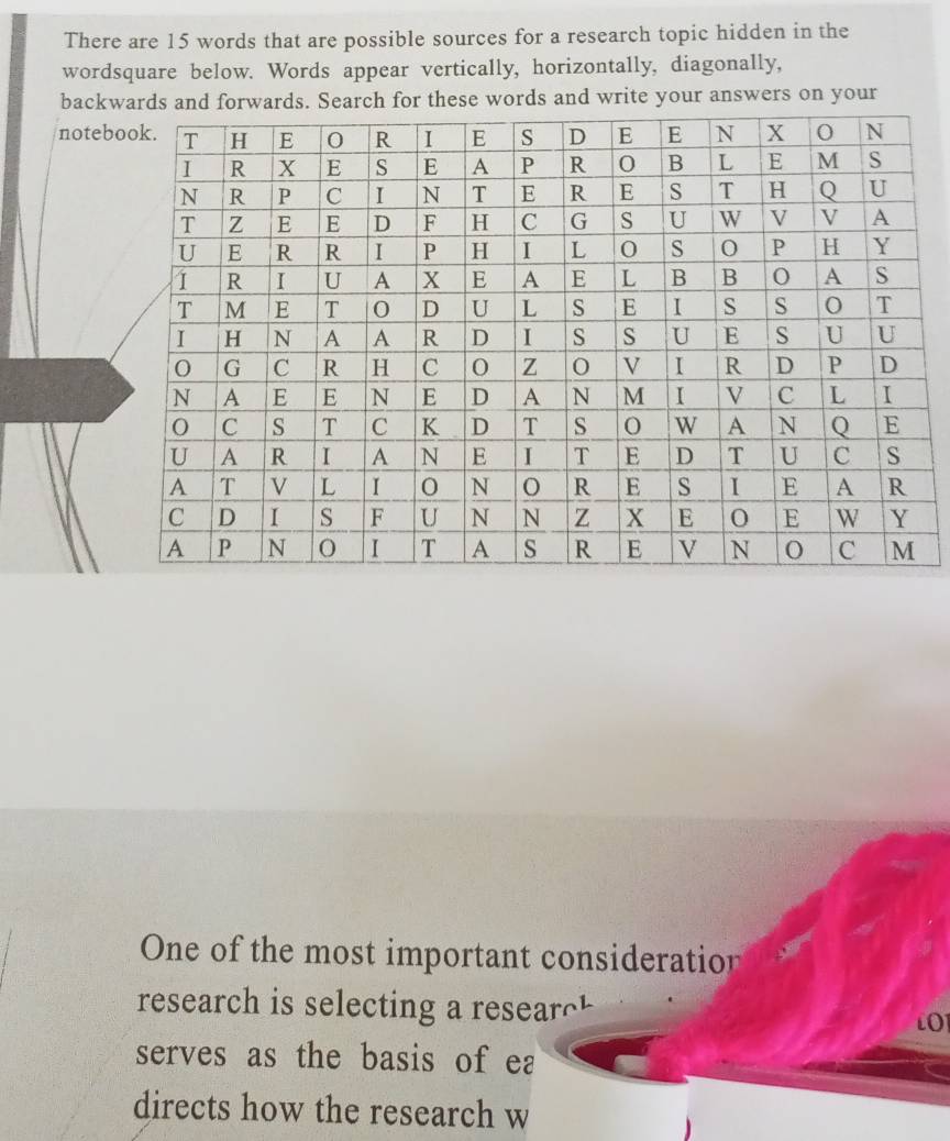 There are 15 words that are possible sources for a research topic hidden in the
wordsquare below. Words appear vertically, horizontally, diagonally,
backwards and forwards. Search for these words and write your answers on your
noteb
One of the most important consideration
research is selecting a researc
LO
serves as the basis of ea
directs how the research w