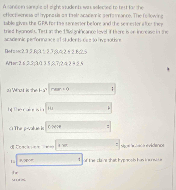 A random sample of eight students was selected to test for the 
effectiveness of hypnosis on their academic performance. The following 
table gives the GPA for the semester before and the semester after they 
tried hypnosis. Test at the 1% signifcance level if there is an increase in the 
academic performance of students due to hypnotism. 
Before: 2.3; 2.8; 3.1; 2.7; 3.4; 2.6; 2.8; 2.5
After: 2.6; 3.2; 3.0; 3.5; 3.7; 2.4; 2.9; 2.9
a) What is the Ha? mean 0
b) The claim is in Ha
c) The p -value is 0.9698
d) Conclusion: There is not signifcance evidence 
to support of the claim that hypnosis has increase 
the 
scores.