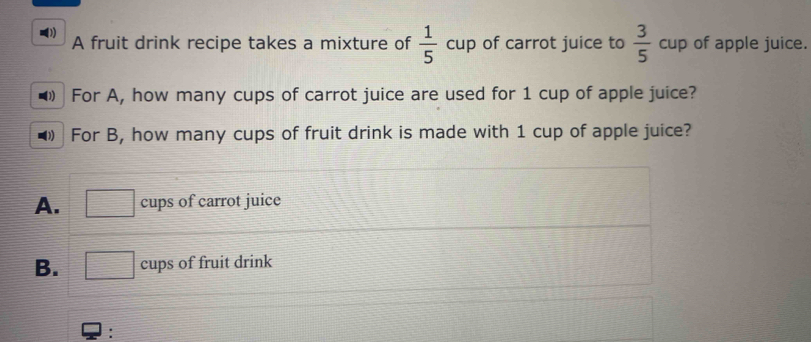 A fruit drink recipe takes a mixture of  1/5 cup of carrot juice to  3/5 cup of apple juice.
For A, how many cups of carrot juice are used for 1 cup of apple juice?
For B, how many cups of fruit drink is made with 1 cup of apple juice?
A. □ cups of carrot juice
B. □ circ  cup s of fruit drink
: