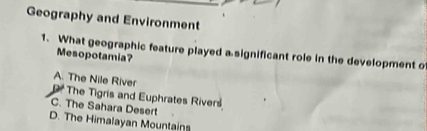 Geography and Environment
1. What geographic feature played a significant role in the development o
Mesopotamia?
A. The Nile River
P. The Tigris and Euphrates Rivers
C. The Sahara Desert
D. The Himalayan Mountains