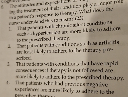 Cognitive s
8. The attitudes and expectations of t
ing the treatment of their condition play a major role 
in a patient’s response to therapy. What does the
nurse understand this to mean? (23)
1. That patients with chronic silent conditions
such as hypertension are more likely to adhere
to the prescribed therapy.
2. That patients with conditions such as arthritis
are least likely to adhere to the therapy pre-
scribed.
3. That patients with conditions that have rapid
consequences if therapy is not followed are
more likely to adhere to the prescribed therapy.
4. That patients who had previous negative
experiences are more likely to adhere to the
prescribed therapy