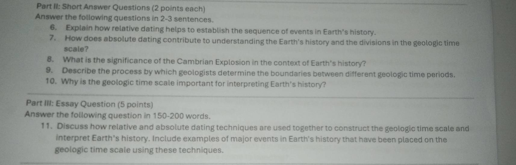 Part II: Short Answer Questions (2 points each) 
Answer the following questions in 2-3 sentences. 
6. Explain how relative dating helps to establish the sequence of events in Earth’s history. 
7. How does absolute dating contribute to understanding the Earth's history and the divisions in the geologic time 
scale? 
8. What is the significance of the Cambrian Explosion in the context of Earth’s history? 
9. Describe the process by which geologists determine the boundaries between different geologic time periods. 
10. Why is the geologic time scale important for interpreting Earth’s history? 
Part III: Essay Question (5 points) 
Answer the following question in 150-200 words. 
11. Discuss how relative and absolute dating techniques are used together to construct the geologic time scale and 
interpret Earth’s history. Include examples of major events in Earth's history that have been placed on the 
geologic time scale using these techniques.