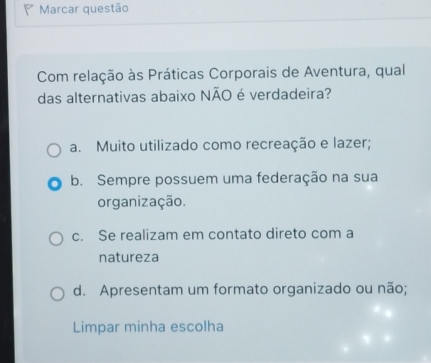 Marcar questão
Com relação às Práticas Corporais de Aventura, qual
das alternativas abaixo NÃO é verdadeira?
a. Muito utilizado como recreação e lazer;
b. Sempre possuem uma federação na sua
organização.
c. Se realizam em contato direto com a
natureza
d. Apresentam um formato organizado ou não;
Limpar minha escolha