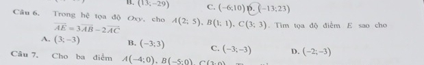 B. (13;-29) C. (-6;10) p. (-13;23)
Câu 6, Trong hệ tọa độ Oxy, cho A(2;5), B(1;1), C(3;3). Tim tọa độ điểm E sao cho
vector AE=3vector AB-2vector AC
A. (3;-3) B. (-3;3) C. (-3;-3) D. (-2;-3)
Câu 7, Cho ba điểm A(-4;0), B(-5;0) C(3,0)