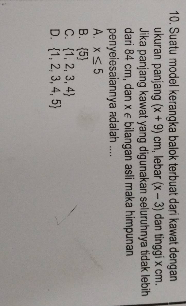 Suatu model kerangka balok terbuat dari kawat dengan
ukuran panjang (x+9)cm , lebar (x-3) dan tinggi x cm.
Jika panjang kawat yang digunakan seluruhnya tidak lebih
dari 84 cm, dan x ∈ bilangan asli maka himpunan
penyelesaiannya adalah ....
A. x≤ 5
B.  5
C.  1,2,3,4
D.  1,2,3,4,5