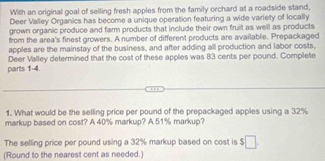 With an original goal of selling fresh apples from the family orchard at a roadside stand, 
Deer Valley Organics has become a unique operation featuring a wide variety of locally 
grown organic produce and farm products that include their own fruit as well as products 
from the area's finest growers. A number of different products are available. Prepackaged 
apples are the mainstay of the business, and after adding all production and labor costs, 
Deer Valley determined that the cost of these apples was 83 cents per pound. Complete 
parts 1-4. 
1. What would be the selling price per pound of the prepackaged apples using a 32%
markup based on cost? A 40% markup? A 51% markup? 
The selling price per pound using a 32% markup based on cost is $  
(Round to the nearest cent as needed.)