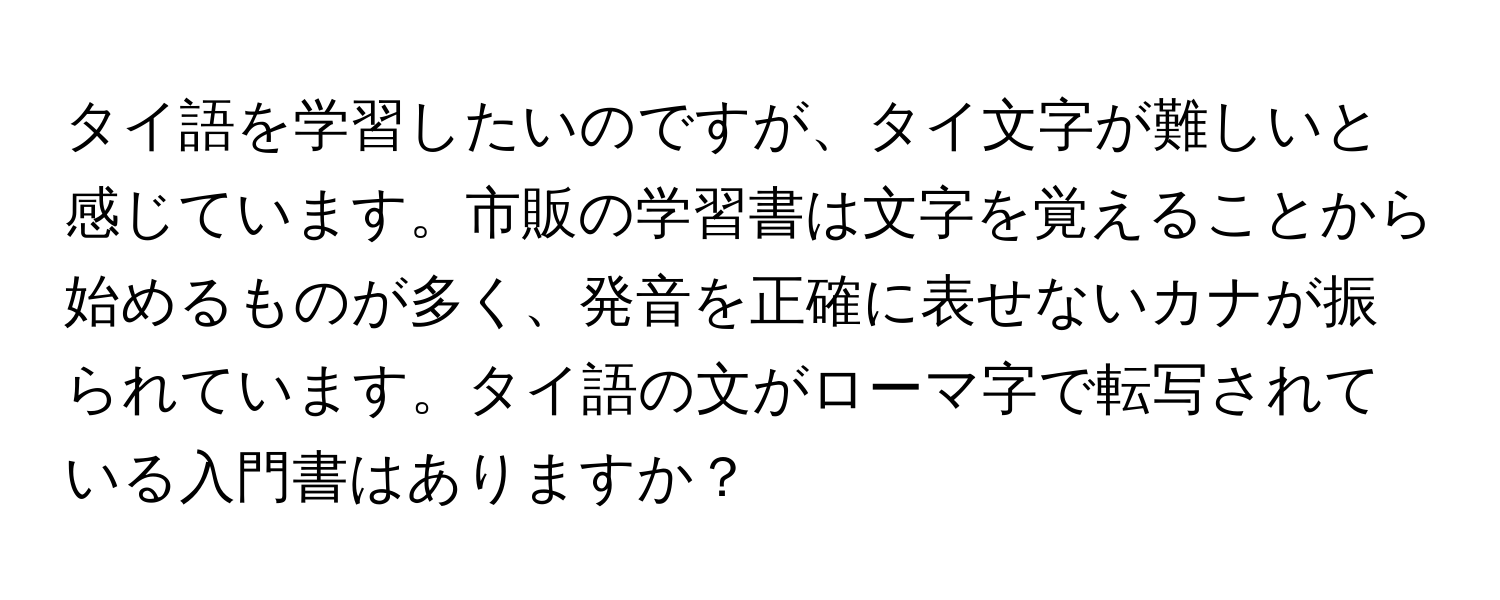 タイ語を学習したいのですが、タイ文字が難しいと感じています。市販の学習書は文字を覚えることから始めるものが多く、発音を正確に表せないカナが振られています。タイ語の文がローマ字で転写されている入門書はありますか？