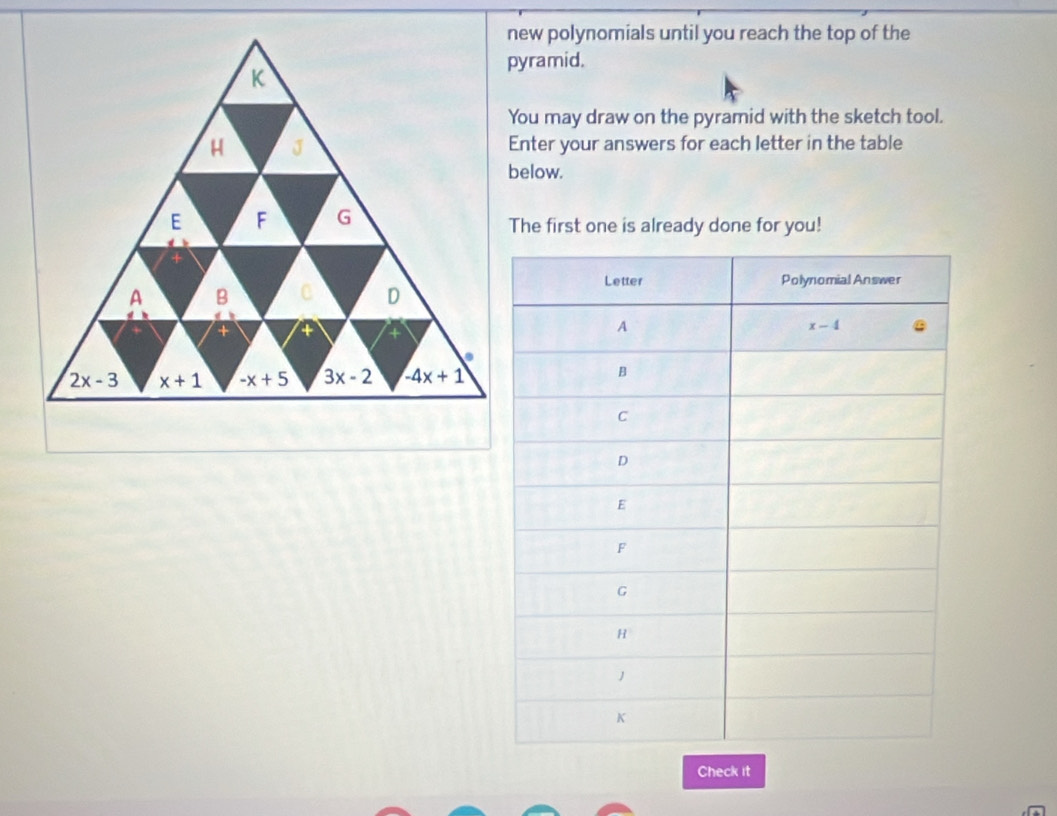 new polynomials until you reach the top of the
pyramid.
K
You may draw on the pyramid with the sketch tool.
H J Enter your answers for each letter in the table
below.
E F G The first one is already done for you!
+
A B C D
+
2x-3 x+1 -x+5 3x-2 -4x+1
Check it