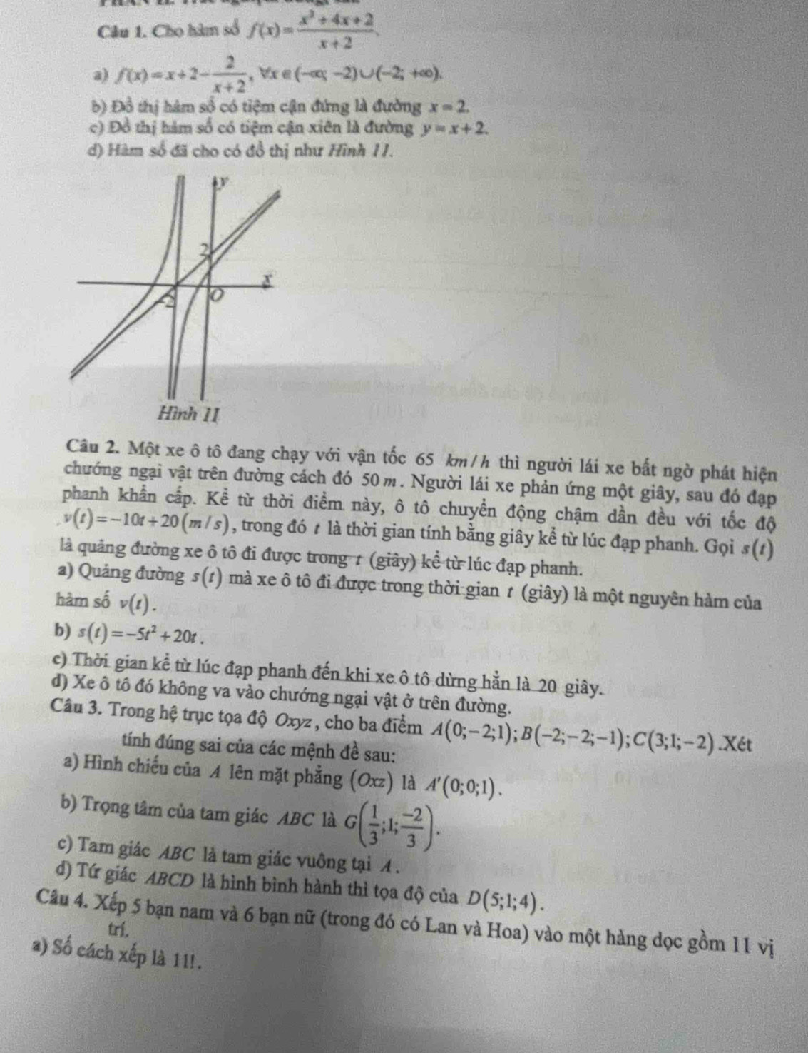 Cho hàm số f(x)= (x^2+4x+2)/x+2 
a) f(x)=x+2- 2/x+2 ,forall x∈ (-∈fty ,-2)∪ (-2;+∈fty ).
b) Đồ thị hàm số có tiệm cận đứng là đường x=2.
c) Đồ thị hàm số có tiệm cận xiên là đường y=x+2.
d) Hàm số đã cho có đồ thị như Hình 11.
Câu 2. Một xe ô tô đang chạy với vận tốc 65 km /h thì người lái xe bất ngờ phát hiện
chướng ngại vật trên đường cách đó 50 m. Người lái xe phản ứng một giây, sau đó đạp
phanh khẩn cấp. Kể từ thời điểm này, ô tô chuyển động chậm dần đều với tốc độ
v(t)=-10t+20 (m /s), trong đó t là thời gian tính bằng giây kể từ lúc đạp phanh. Gọi s(1)
là quảng đường xe ô tô đi được trong 1 (giây) kể từ lúc đạp phanh.
a) Quảng đường s(1) mà xe ô tô đi được trong thời gian t (giây) là một nguyên hàm của
hàm số v(t).
b) s(t)=-5t^2+20t.
c) Thời gian kể từ lúc đạp phanh đến khi xe ô tô dừng hằn là 20 giây.
d) Xe ô tô đó không va vào chướng ngại vật ở trên đường.
Câu 3. Trong hệ trục tọa độ Oxyz , cho ba điểm A(0;-2;1);B(-2;-2;-1);C(3;1;-2).X6t
tính đúng sai của các mệnh đề sau:
a) Hình chiếu của A lên mặt phẳng (Oxz) là A'(0;0;1).
b) Trọng tâm của tam giác ABC là G( 1/3 ;1; (-2)/3 ).
c) Tam giác ABC là tam giác vuông tại A .
đ) Tứ giác ABCD là hình bình hành thì tọa độ của D(5;1;4).
Câu 4. Xếp 5 bạn nam và 6 bạn nữ (trong đó có Lan và Hoa) vào một hàng dọc gồm 11 vị
trí.
a) Số cách xếp là 1 1!.