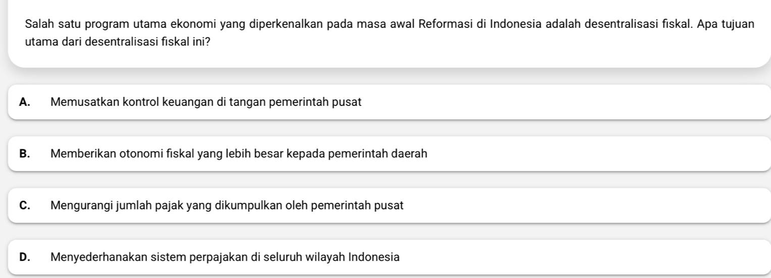 Salah satu program utama ekonomi yang diperkenalkan pada masa awal Reformasi di Indonesia adalah desentralisasi fiskal. Apa tujuan
utama dari desentralisasi fiskal ini?
A. Memusatkan kontrol keuangan di tangan pemerintah pusat
B. Memberikan otonomi fiskal yang lebih besar kepada pemerintah daerah
C. Mengurangi jumlah pajak yang dikumpulkan oleh pemerintah pusat
D. Menyederhanakan sistem perpajakan di seluruh wilayah Indonesia