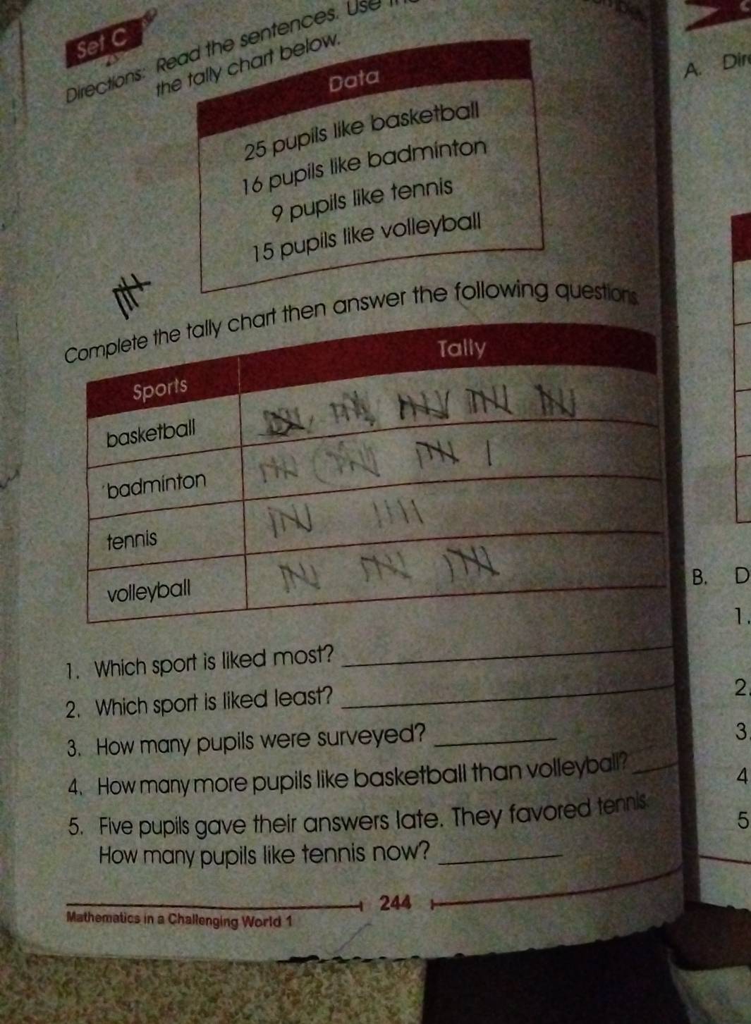 Set C 
Directions: Read the sentences. Use 
the tally chart below. 
Data
25 pupils like basketball A. Dir
16 pupils like badminton
9 pupils like tennis
15 pupils like volleyball 
swer the following questions 
. D 
1. 
1. Which sport is liked most? 
_ 
2. Which sport is liked least? 
_ 
2 
3. How many pupils were surveyed?_ 
3 
4. How many more pupils like basketball than volleyball?_ 
4 
5. Five pupils gave their answers late. They favored tennis 
5 
How many pupils like tennis now?_ 
244 
Mathematics in a Challenging World 1