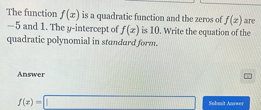 The function f(x) is a quadratic function and the zeros of f(x) are
−5 and 1. The y-intercept of f(x) is 10. Write the equation of the 
quadratic polynomial in standard form. 
Answer
f(x)=□ Submit Answer