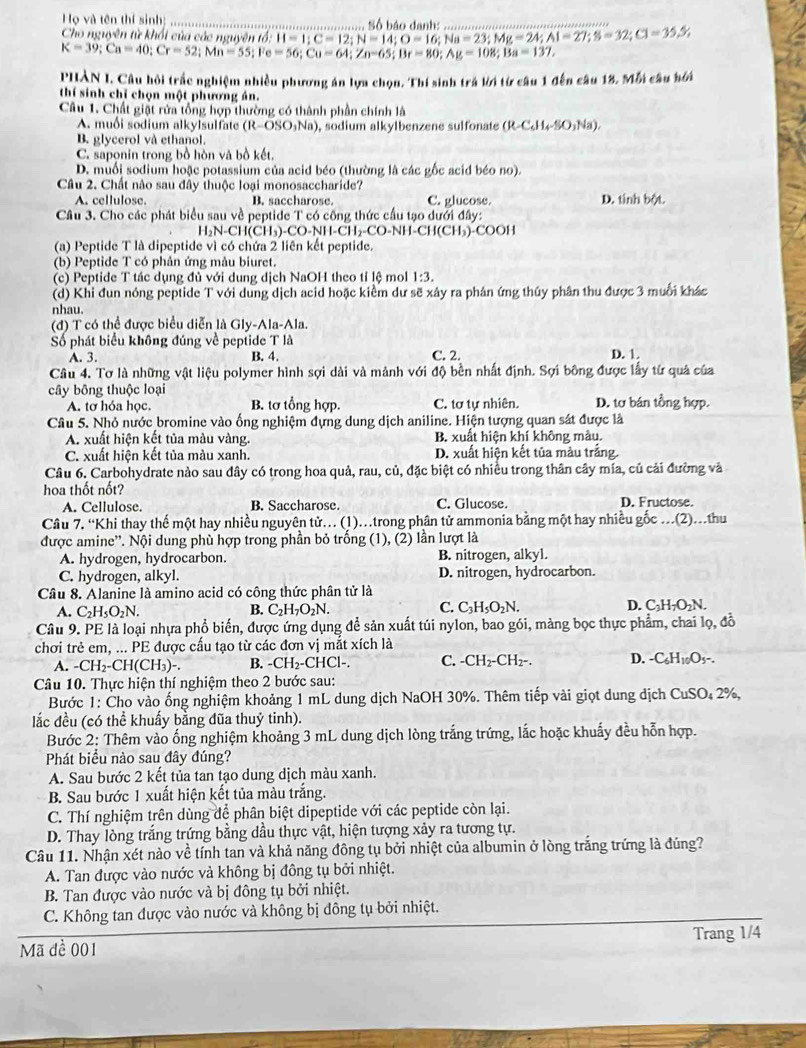 Họ và tên thí sinh:
Cho nguyên từ khối của các nguyên tổ: == Nộ háo đanh
B:H=1;C=12;N=14;O=16;Na=23;Mg=24;Al=27;S=32;Cl=35.5,
K=39;Ca=40;Cr=52;Mn=55;Fe=56;Cu=64;Zn=65;Br=80;Ag=108;Ba=137,
PHẢN I. Câu hỏi trắc nghiệm nhiều phương án lựa chọn. Thí sinh trá lời từ câu 1 đến câu 18. Mỗi câu hới
thí sinh chỉ chọn một phương án.
Câu 1. Chất giật rửa tổng hợp thường có thành phần chính là
A. muối sodium alkylsulfate (R-OSO_3Na) , sodium alkylbenzene sulfonate (R-C_6H_4-SO_3Na).
B. glycerol và ethanol.
C. saponin trong bồ hòn và bồ kết,
D. muối sodium hoặc potassium của acid béo (thường là các gốc acid béo no).
Câu 2. Chất nào sau đây thuộc loại monosaccharide?
A. cellulose. B. saccharose. C. glucose D. tinh bột.
Câu 3. Cho các phát biểu sau về peptide T có công thức cầu tạo dưới đây:
H_2N-CH(CH_3)-CO-NH-CH_2-CO-NH-CH(CH b)-COOH
(a) Peptide T là dipeptide vì có chứa 2 liên kết peptide.
(b) Peptide T có phân ứng màu biuret
(c) Peptide T tác dụng đủ với dung dịch NaOH theo tỉ lệ mol 1:3.
(d) Khi đun nóng peptide T với dung dịch acid hoặc kiểm dư sẽ xây ra phân ứng thủy phân thu được 3 muối khác
nhau.
(đ) T có thể được biểu diễn là Gly-Ala-Ala.
Số phát biểu không đúng về peptide T là
A. 3. B. 4. C. 2. D. 1.
Câu 4. Tơ là những vật liệu polymer hình sợi dài và mảnh với độ bền nhất định. Sợi bông được lấy từ quả của
cây bông thuộc loại D. tơ bán tổng hợp.
A. tơ hóa học. B. tơ tổng hợp. C. tơ tự nhiên.
Câu 5. Nhỏ nước bromine vào ống nghiệm đựng dung dịch aniline. Hiện tượng quan sát được là
A. xuất hiện kết tủa màu vàng. B. xuất hiện khí không màu.
C. xuất hiện kết tủa màu xanh. D. xuất hiện kết tủa màu trắng.
Câu 6. Carbohydrate nào sau đây có trong hoa quả, rau, củ, đặc biệt có nhiều trong thân cây mía, củ cải đường và
hoa thốt nốt?
A. Cellulose. B. Saccharose. C. Glucose. D. Fructose.
Cầu 7. “Khi thay thế một hay nhiều nguyên tử. (1)..trong phân tử ammonia bằng một hay nhiều gốc .(2)...thu
được amine''. Nội dung phù hợp trong phần bỏ trống (1), (2) lần lượt là
A. hydrogen, hydrocarbon. B. nitrogen, alkyl.
C. hydrogen, alkyl. D. nitrogen, hydrocarbon.
Câu 8. Alanine là amino acid có công thức phân tử là
C.
A. C_2H_5O_2N. B. C_2H_7O_2N. C_3H_5O_2N. D. C₃H₁O₂N.
Câu 9. PE là loại nhựa phổ biến, được ứng dụng để sản xuất túi nylon, bao gói, màng bọc thực phẩm, chai lọ, đồ
chơi trẻ em, ... PE được cấu tạo từ các đơn vị mắt xích là D. C_6H_10O_5 -.
A. -CH_2-CH(CH_3)- B. -CH_2-CHCl-. C. -CH_2-CH_2-
Câu 10. Thực hiện thí nghiệm theo 2 bước sau:
Bước 1: Cho vào ống nghiệm khoảng 1 mL dung dịch NaOH 30%. Thêm tiếp vài giọt dung dịch CuS 50.2 2%,
lắc đều (có thể khuấy bằng đũa thuỷ tinh).
Bước 2: Thêm vào ống nghiệm khoảng 3 mL dung dịch lòng trắng trứng, lắc hoặc khuẩy đều hỗn hợp.
Phát biểu nào sau đây đúng?
A. Sau bước 2 kết tủa tan tạo dung dịch màu xanh.
B. Sau bước 1 xuất hiện kết tủa màu trắng.
C. Thí nghiệm trên dùng để phân biệt dipeptide với các peptide còn lại.
D. Thay lòng trắng trứng bằng dầu thực vật, hiện tượng xảy ra tương tự.
Câu 11. Nhận xét nào về tính tan và khả năng đông tụ bởi nhiệt của albumin ở lòng trắng trứng là đúng?
A. Tan được vào nước và không bị đông tụ bởi nhiệt.
B. Tan được vào nước và bị đông tụ bởi nhiệt.
C. Không tan được vào nước và không bị đông tụ bởi nhiệt.
Mã đề 001 Trang 1/4